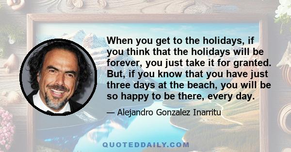 When you get to the holidays, if you think that the holidays will be forever, you just take it for granted. But, if you know that you have just three days at the beach, you will be so happy to be there, every day.