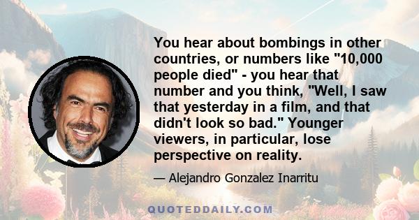 You hear about bombings in other countries, or numbers like 10,000 people died - you hear that number and you think, Well, I saw that yesterday in a film, and that didn't look so bad. Younger viewers, in particular,