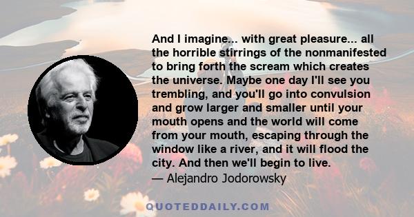 And I imagine... with great pleasure... all the horrible stirrings of the nonmanifested to bring forth the scream which creates the universe. Maybe one day I'll see you trembling, and you'll go into convulsion and grow