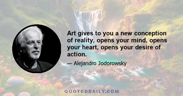 Art gives to you a new conception of reality, opens your mind, opens your heart, opens your desire of action.