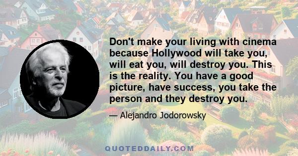 Don't make your living with cinema because Hollywood will take you, will eat you, will destroy you. This is the reality. You have a good picture, have success, you take the person and they destroy you.