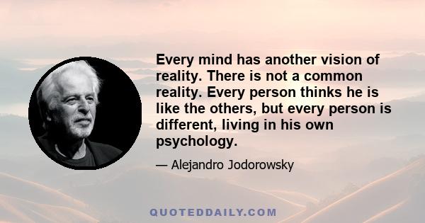 Every mind has another vision of reality. There is not a common reality. Every person thinks he is like the others, but every person is different, living in his own psychology.