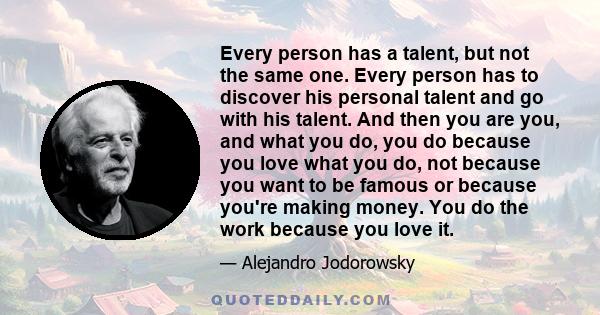 Every person has a talent, but not the same one. Every person has to discover his personal talent and go with his talent. And then you are you, and what you do, you do because you love what you do, not because you want