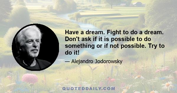 Have a dream. Fight to do a dream. Don't ask if it is possible to do something or if not possible. Try to do it!