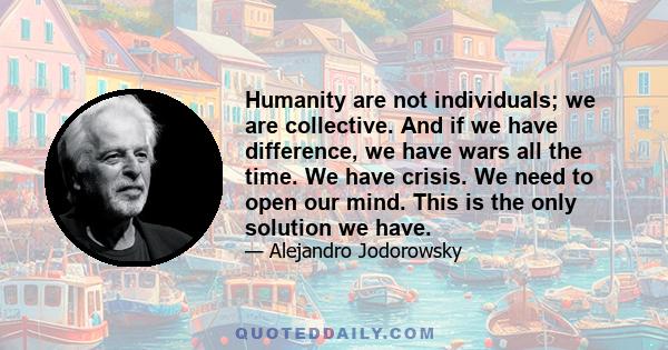 Humanity are not individuals; we are collective. And if we have difference, we have wars all the time. We have crisis. We need to open our mind. This is the only solution we have.