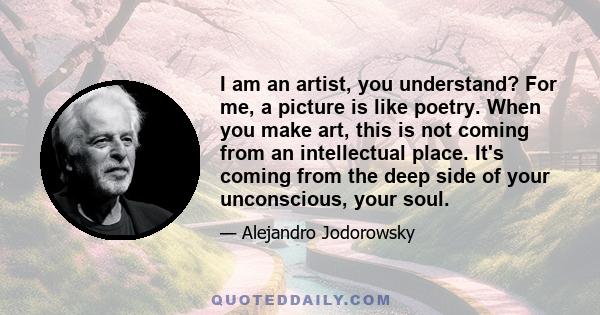 I am an artist, you understand? For me, a picture is like poetry. When you make art, this is not coming from an intellectual place. It's coming from the deep side of your unconscious, your soul.