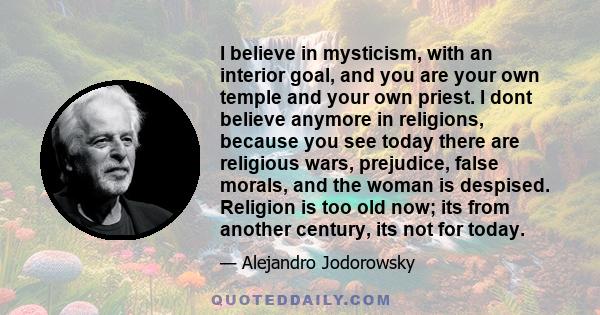 I believe in mysticism, with an interior goal, and you are your own temple and your own priest. I dont believe anymore in religions, because you see today there are religious wars, prejudice, false morals, and the woman 