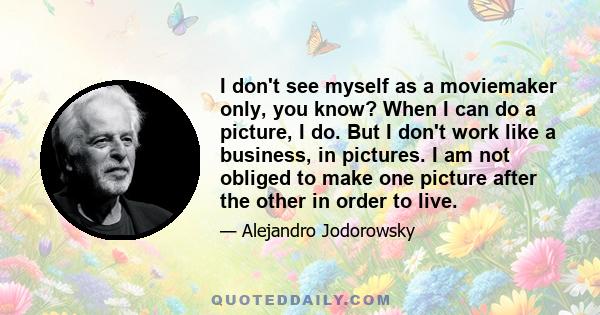 I don't see myself as a moviemaker only, you know? When I can do a picture, I do. But I don't work like a business, in pictures. I am not obliged to make one picture after the other in order to live.