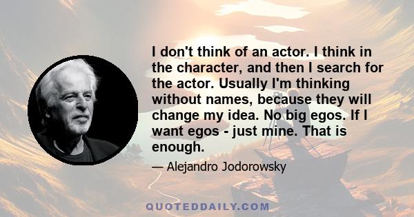 I don't think of an actor. I think in the character, and then I search for the actor. Usually I'm thinking without names, because they will change my idea. No big egos. If I want egos - just mine. That is enough.