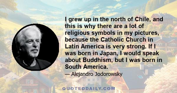 I grew up in the north of Chile, and this is why there are a lot of religious symbols in my pictures, because the Catholic Church in Latin America is very strong. If I was born in Japan, I would speak about Buddhism,