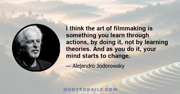 I think the art of filmmaking is something you learn through actions, by doing it, not by learning theories. And as you do it, your mind starts to change.