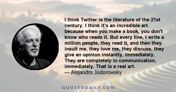 I think Twitter is the literature of the 21st century. I think it's an incredible art because when you make a book, you don't know who reads it. But every line, I write a million people, they read it, and then they