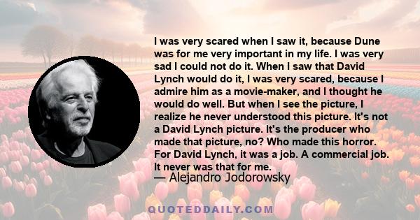 I was very scared when I saw it, because Dune was for me very important in my life. I was very sad I could not do it. When I saw that David Lynch would do it, I was very scared, because I admire him as a movie-maker,