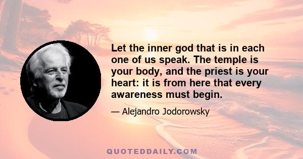 Let the inner god that is in each one of us speak. The temple is your body, and the priest is your heart: it is from here that every awareness must begin.