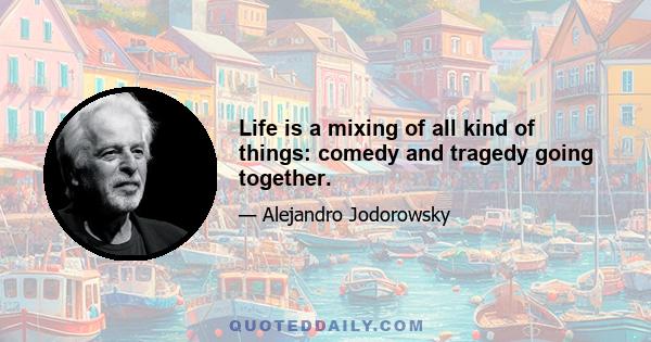 Life is a mixing of all kind of things: comedy and tragedy going together.