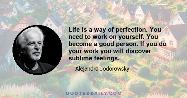 Life is a way of perfection. You need to work on yourself. You become a good person. If you do your work you will discover sublime feelings.