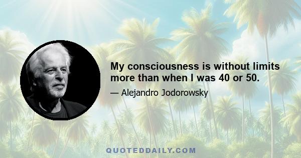 My consciousness is without limits more than when I was 40 or 50.