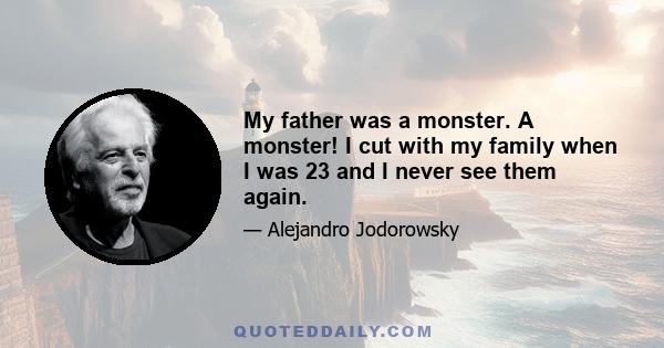 My father was a monster. A monster! I cut with my family when I was 23 and I never see them again.