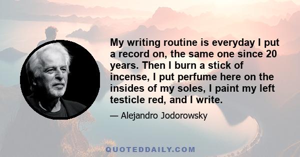 My writing routine is everyday I put a record on, the same one since 20 years. Then I burn a stick of incense, I put perfume here on the insides of my soles, I paint my left testicle red, and I write.