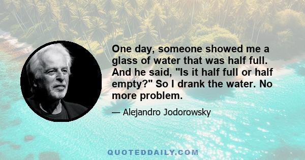 One day, someone showed me a glass of water that was half full. And he said, Is it half full or half empty? So I drank the water. No more problem.