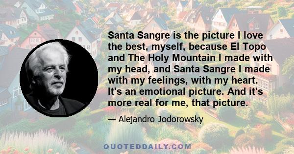 Santa Sangre is the picture I love the best, myself, because El Topo and The Holy Mountain I made with my head, and Santa Sangre I made with my feelings, with my heart. It's an emotional picture. And it's more real for