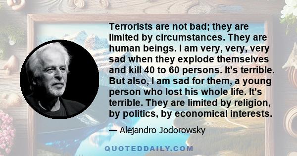 Terrorists are not bad; they are limited by circumstances. They are human beings. I am very, very, very sad when they explode themselves and kill 40 to 60 persons. It's terrible. But also, I am sad for them, a young