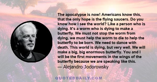 The apocalypse is now! Americans know this, that the only hope is the flying saucers. Do you know how I see the world? Like a person who is dying. It's a worm who is dying to make a butterfly. We must not stop the worm