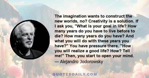 The imagination wants to construct the new worlds, no? Creativity is a solution. If I ask you, What is your goal in life? How many years do you have to live before to die? How many years do you have? And what you will