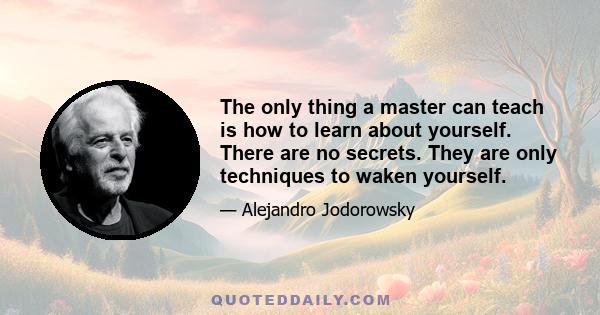 The only thing a master can teach is how to learn about yourself. There are no secrets. They are only techniques to waken yourself.