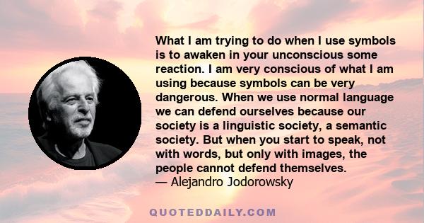 What I am trying to do when I use symbols is to awaken in your unconscious some reaction. I am very conscious of what I am using because symbols can be very dangerous. When we use normal language we can defend ourselves 