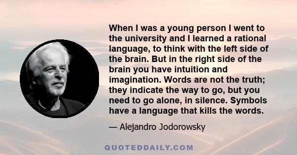 When I was a young person I went to the university and I learned a rational language, to think with the left side of the brain. But in the right side of the brain you have intuition and imagination. Words are not the