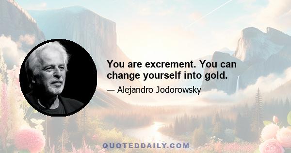 You are excrement. You can change yourself into gold.