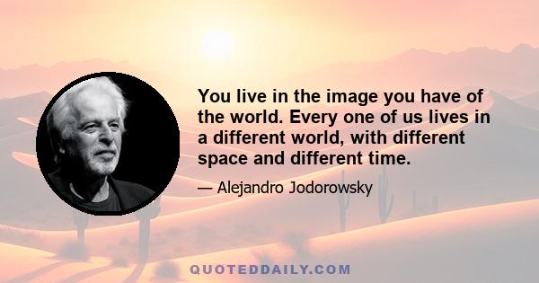 You live in the image you have of the world. Every one of us lives in a different world, with different space and different time.