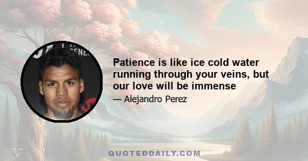 Patience is like ice cold water running through your veins, but our love will be immense