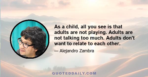 As a child, all you see is that adults are not playing. Adults are not talking too much. Adults don't want to relate to each other.