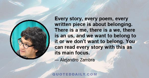 Every story, every poem, every written piece is about belonging. There is a me, there is a we, there is an us, and we want to belong to it or we don't want to belong. You can read every story with this as its main focus.