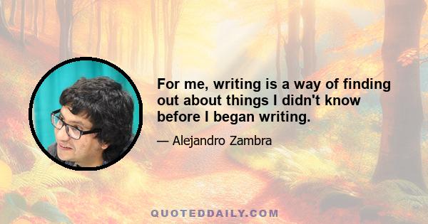 For me, writing is a way of finding out about things I didn't know before I began writing.