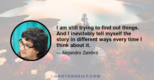 I am still trying to find out things. And I inevitably tell myself the story in different ways every time I think about it.