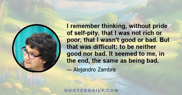 I remember thinking, without pride of self-pity, that I was not rich or poor, that I wasn't good or bad. But that was difficult: to be neither good nor bad. It seemed to me, in the end, the same as being bad.