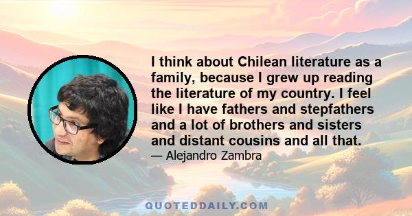 I think about Chilean literature as a family, because I grew up reading the literature of my country. I feel like I have fathers and stepfathers and a lot of brothers and sisters and distant cousins and all that.