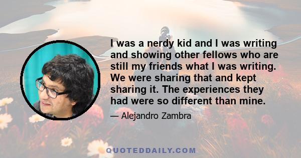 I was a nerdy kid and I was writing and showing other fellows who are still my friends what I was writing. We were sharing that and kept sharing it. The experiences they had were so different than mine.