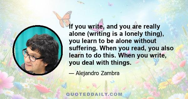 If you write, and you are really alone (writing is a lonely thing), you learn to be alone without suffering. When you read, you also learn to do this. When you write, you deal with things.