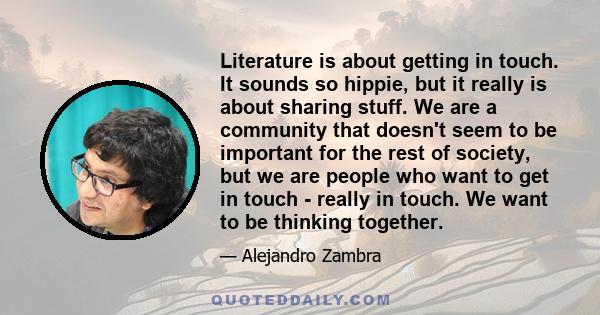 Literature is about getting in touch. It sounds so hippie, but it really is about sharing stuff. We are a community that doesn't seem to be important for the rest of society, but we are people who want to get in touch - 