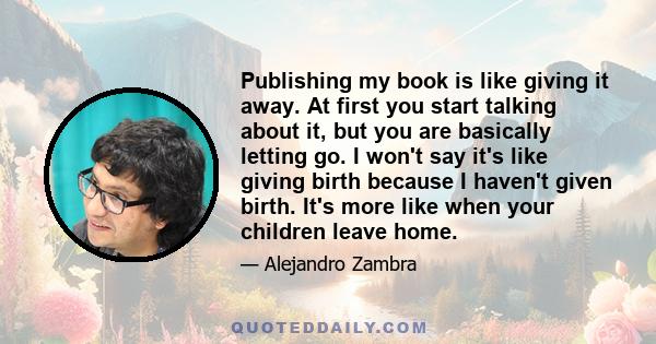 Publishing my book is like giving it away. At first you start talking about it, but you are basically letting go. I won't say it's like giving birth because I haven't given birth. It's more like when your children leave 