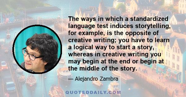 The ways in which a standardized language test induces storytelling, for example, is the opposite of creative writing; you have to learn a logical way to start a story, whereas in creative writing you may begin at the