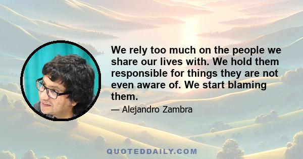 We rely too much on the people we share our lives with. We hold them responsible for things they are not even aware of. We start blaming them.