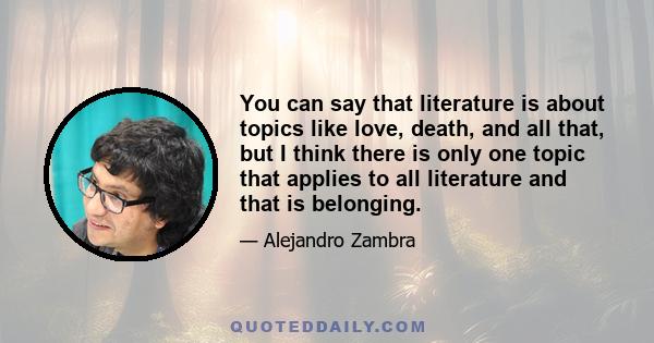 You can say that literature is about topics like love, death, and all that, but I think there is only one topic that applies to all literature and that is belonging.