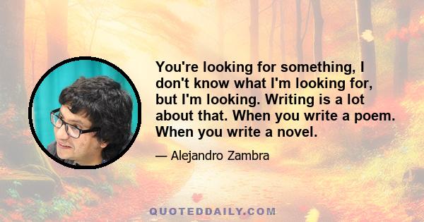 You're looking for something, I don't know what I'm looking for, but I'm looking. Writing is a lot about that. When you write a poem. When you write a novel.