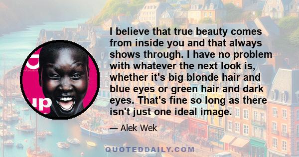 I believe that true beauty comes from inside you and that always shows through. I have no problem with whatever the next look is, whether it's big blonde hair and blue eyes or green hair and dark eyes. That's fine so