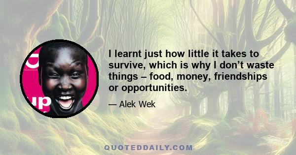 I learnt just how little it takes to survive, which is why I don’t waste things – food, money, friendships or opportunities.